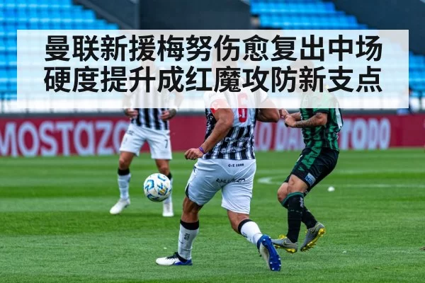 曼联新援梅努伤愈复出中场硬度提升成红魔攻防新支点