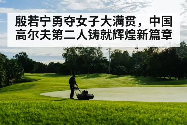 殷若宁勇夺女子大满贯，中国高尔夫第二人铸就辉煌新篇章