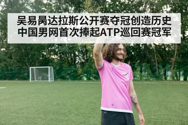 吴易昺达拉斯公开赛夺冠创造历史 中国男网首次捧起ATP巡回赛冠军